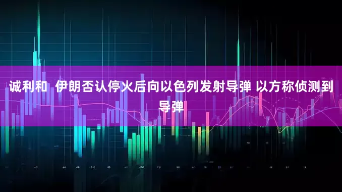 诚利和  伊朗否认停火后向以色列发射导弹 以方称侦测到导弹