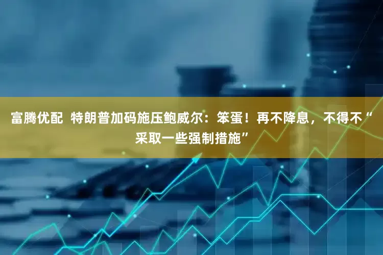 富腾优配  特朗普加码施压鲍威尔：笨蛋！再不降息，不得不“采取一些强制措施”