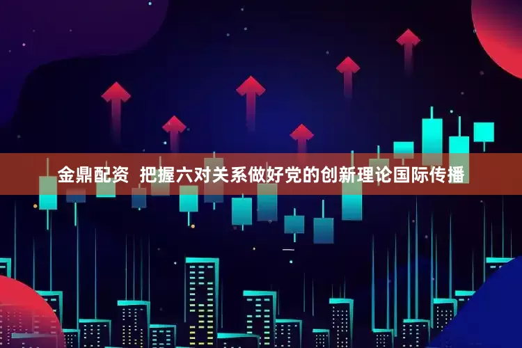 金鼎配资  把握六对关系做好党的创新理论国际传播