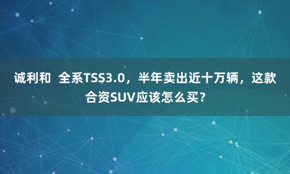 诚利和  全系TSS3.0，半年卖出近十万辆，这款合资SUV应该怎么买？