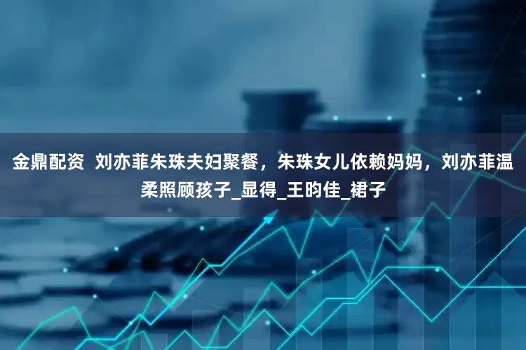 金鼎配资  刘亦菲朱珠夫妇聚餐，朱珠女儿依赖妈妈，刘亦菲温柔照顾孩子_显得_王昀佳_裙子