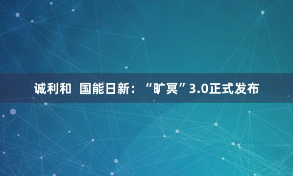 诚利和  国能日新：“旷冥”3.0正式发布