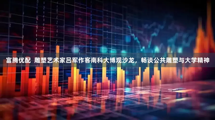 富腾优配  雕塑艺术家吕军作客南科大博观沙龙，畅谈公共雕塑与大学精神