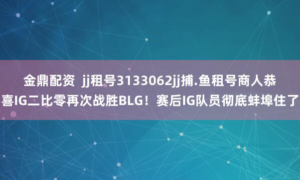 金鼎配资  jj租号3133062jj捕.鱼租号商人恭喜IG二比零再次战胜BLG！赛后IG队员彻底蚌埠住了